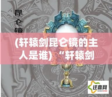 (轩辕剑昆仑镜的主人是谁) “轩辕剑之昆仑镜：古代传奇再探，揭秘神秘昆仑之力影响的传奇历程”